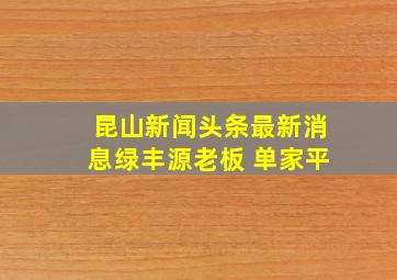 昆山新闻头条最新消息绿丰源老板 单家平